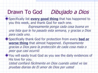 Drawn To God  Dibujado a Dios Specifically list  every good thing  that has happened to you this week, and thank God for each one.  Expresamente ponga cada cosa buena en una lista que le ha pasado esta semana, y gracias a Dios para cada uno. Specifically thank God for protection from every  bad or worse thing  that almost happened.  Expresamente gracias a Dios para la protección de cada cosa mala o peor que casi ocurrió You will easily trust God as you see the daily evidences of His love for you.  Usted confiará fácilmente en Dios cuando usted ve las pruebas diarias de El amor de Dios por usted 
