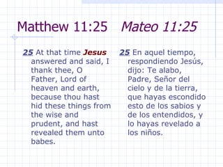Matthew 11:25  Mateo 11:25 25  At that time  Jesus  answered and said, I thank thee, O Father, Lord of heaven and earth, because thou hast hid these things from the wise and prudent, and hast revealed them unto babes.  25  En aquel tiempo, respondiendo Jesús, dijo: Te alabo, Padre, Señor del cielo y de la tierra, que hayas escondido esto de los sabios y de los entendidos, y lo hayas revelado a los niños. 