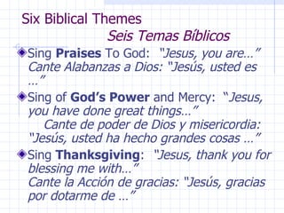 Six Biblical Themes  Seis Temas Bíblicos Sing  Praises  To God:  “Jesus, you are…” Cante Alabanzas a Dios: “Jesús, usted es …” Sing of  God’s Power  and Mercy:  “ Jesus, you have done great things…”  Cante de poder de Dios y misericordia: “Jesús, usted ha hecho grandes cosas …” Sing  Thanksgiving :  “Jesus, thank you for blessing me with…”  Cante la Acción de gracias: “Jesús, gracias por dotarme de …” 