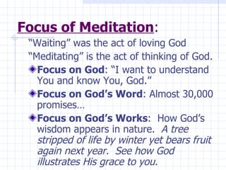 Focus of Meditation : “Waiting” was the act of loving God “Meditating” is the act of thinking of God. Focus on God : “I want to understand You and know You, God.” Focus on God’s Word : Almost 30,000 promises…  Focus on God’s Works :  How God’s wisdom appears in nature.  A tree stripped of life by winter yet bears fruit again next year.  See how God illustrates His grace to you. 