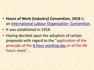 • Hours of Work (Industry) Convention, 1919 is
an International Labour Organization Convention.
• It was established in 1919:
• Having decided upon the adoption of certain
proposals with regard to the "application of the
principle of the 8-hour working day or of the 48-
hours week"...
 