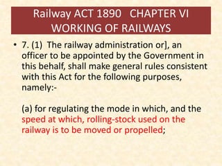 Railway ACT 1890 CHAPTER VI
WORKING OF RAILWAYS
• 7. (1) The railway administration or], an
officer to be appointed by the Government in
this behalf, shall make general rules consistent
with this Act for the following purposes,
namely:-
(a) for regulating the mode in which, and the
speed at which, rolling-stock used on the
railway is to be moved or propelled;
 