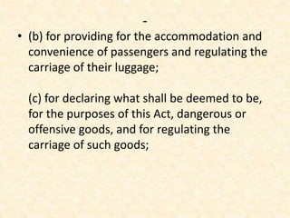 -
• (b) for providing for the accommodation and
convenience of passengers and regulating the
carriage of their luggage;
(c) for declaring what shall be deemed to be,
for the purposes of this Act, dangerous or
offensive goods, and for regulating the
carriage of such goods;
 