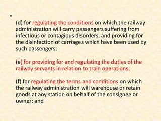 •
(d) for regulating the conditions on which the railway
administration will carry passengers suffering from
infectious or contagious disorders, and providing for
the disinfection of carriages which have been used by
such passengers;
(e) for providing for and regulating the duties of the
railway servants in relation to train operations;
(f) for regulating the terms and conditions on which
the railway administration will warehouse or retain
goods at any station on behalf of the consignee or
owner; and
 