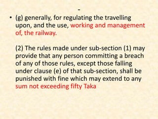 -
• (g) generally, for regulating the travelling
upon, and the use, working and management
of, the railway.
(2) The rules made under sub-section (1) may
provide that any person committing a breach
of any of those rules, except those falling
under clause (e) of that sub-section, shall be
punished with fine which may extend to any
sum not exceeding fifty Taka
 