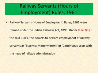 Railway Servants (Hours of
Employment) Rules, 1961
• Railway Servants (Hours of Employment) Rules, 1961 were
framed under the Indian Railways Act, 1890. Under Rule 3(1) f
the said Rules, the powers to declare employment of railway
servants as ‘Essentially Intermittent’ or ‘Continuous vests with
the head of railway administration
 