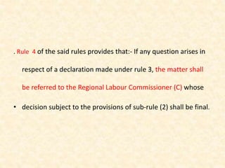 . Rule 4 of the said rules provides that:- If any question arises in
respect of a declaration made under rule 3, the matter shall
be referred to the Regional Labour Commissioner (C) whose
• decision subject to the provisions of sub-rule (2) shall be final.
 