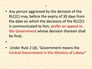 -
• Any person aggrieved by the decision of the
RLC(C) may, before the expiry of 30 days from
the date on which the decisions of the RLC(C)
is communicated to him, prefer an appeal to
the Government whose decision thereon shall
be final.
•
• Under Rule 2 (d), ‘Government means the
Central Government in the Ministry of Labour’
 