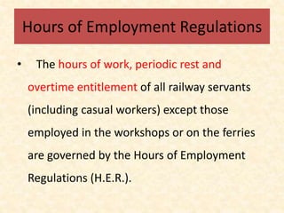Hours of Employment Regulations
• The hours of work, periodic rest and
overtime entitlement of all railway servants
(including casual workers) except those
employed in the workshops or on the ferries
are governed by the Hours of Employment
Regulations (H.E.R.).
 