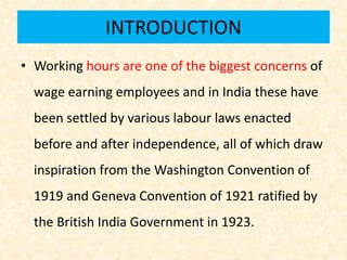 INTRODUCTION
• Working hours are one of the biggest concerns of
wage earning employees and in India these have
been settled by various labour laws enacted
before and after independence, all of which draw
inspiration from the Washington Convention of
1919 and Geneva Convention of 1921 ratified by
the British India Government in 1923.
 
