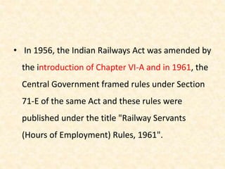 • In 1956, the Indian Railways Act was amended by
the introduction of Chapter VI-A and in 1961, the
Central Government framed rules under Section
71-E of the same Act and these rules were
published under the title "Railway Servants
(Hours of Employment) Rules, 1961".
 