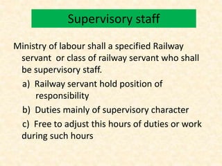 Supervisory staff
Ministry of labour shall a specified Railway
servant or class of railway servant who shall
be supervisory staff.
a) Railway servant hold position of
responsibility
b) Duties mainly of supervisory character
c) Free to adjust this hours of duties or work
during such hours
 