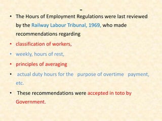 -
• The Hours of Employment Regulations were last reviewed
by the Railway Labour Tribunal, 1969, who made
recommendations regarding
• classification of workers,
• weekly, hours of rest,
• principles of averaging
• actual duty hours for the purpose of overtime payment,
etc.
• These recommendations were accepted in toto by
Government.
 
