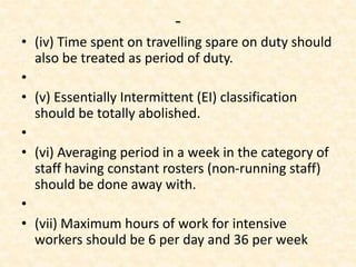 -
• (iv) Time spent on travelling spare on duty should
also be treated as period of duty.
•
• (v) Essentially Intermittent (EI) classification
should be totally abolished.
•
• (vi) Averaging period in a week in the category of
staff having constant rosters (non-running staff)
should be done away with.
•
• (vii) Maximum hours of work for intensive
workers should be 6 per day and 36 per week
 