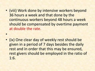• (viii) Work done by intensive workers beyond
36 hours a week and that done by the
continuous workers beyond 48 hours a week
should be compensated by overtime payment
at double the rate.
•
• (ix) One clear day of weekly rest should be
given in a period of 7 days besides the daily
rest and in order that this may be ensured,
rest givers should be employed in the ratio of
1:6.
 