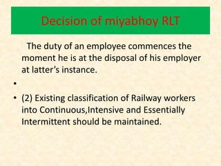 Decision of miyabhoy RLT
The duty of an employee commences the
moment he is at the disposal of his employer
at latter’s instance.
•
• (2) Existing classification of Railway workers
into Continuous,Intensive and Essentially
Intermittent should be maintained.
 