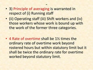 -
• 3) Principle of averaging is warranted in
respect of (i) Running staff
• (ii) Operating staff (iii) Shift workers and (iv)
those workers whose work is bound up with
the work of the former three categories.
• 4 Rate of overtime shall be 1½ times the
ordinary rate of overtime work beyond
rostered hours but within statutory limit but it
shall be twice the ordinary rate for overtime
worked beyond statutory limit.
 