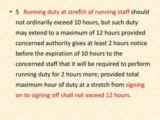-• 5 Running duty at stretch of running staff should
not ordinarily exceed 10 hours, but such duty
may extend to a maximum of 12 hours provided
concerned authority gives at least 2 hours notice
before the expiration of 10 hours to the
concerned staff that it will be required to perform
running duty for 2 hours more; provided total
maximum hour of duty at a stretch from signing
on to signing off shall not exceed 12 hours.
 