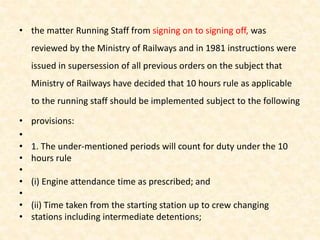 • the matter Running Staff from signing on to signing off, was
reviewed by the Ministry of Railways and in 1981 instructions were
issued in supersession of all previous orders on the subject that
Ministry of Railways have decided that 10 hours rule as applicable
to the running staff should be implemented subject to the following
• provisions:
•
• 1. The under-mentioned periods will count for duty under the 10
• hours rule
•
• (i) Engine attendance time as prescribed; and
•
• (ii) Time taken from the starting station up to crew changing
• stations including intermediate detentions;
 