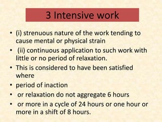 3 Intensive work
• (i) strenuous nature of the work tending to
cause mental or physical strain
• (ii) continuous application to such work with
little or no period of relaxation.
• This is considered to have been satisfied
where
• period of inaction
• or relaxation do not aggregate 6 hours
• or more in a cycle of 24 hours or one hour or
more in a shift of 8 hours.
 