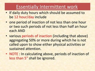 Essentially Intermittent work
• If daily duty hours which should be assumed to
be 12 hour/day include
• one period of inaction of not less than one hour
or two such periods of not less than half an hour
each AND
• various periods of inaction (including that above)
aggregating 50% or more during which he is not
called upon to show either physical activities or
sustained attention.
• NOTE : In calculating above, periods of inaction of
less than 5" shall be ignored.
 