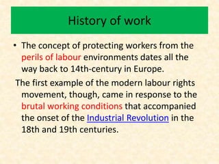 History of work
• The concept of protecting workers from the
perils of labour environments dates all the
way back to 14th-century in Europe.
The first example of the modern labour rights
movement, though, came in response to the
brutal working conditions that accompanied
the onset of the Industrial Revolution in the
18th and 19th centuries.
 