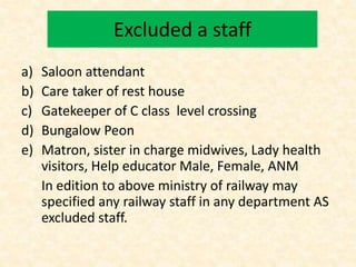Excluded a staff
a) Saloon attendant
b) Care taker of rest house
c) Gatekeeper of C class level crossing
d) Bungalow Peon
e) Matron, sister in charge midwives, Lady health
visitors, Help educator Male, Female, ANM
In edition to above ministry of railway may
specified any railway staff in any department AS
excluded staff.
 