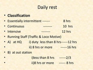 Daily rest
• Classification
• Essentially intermittent ------- 8 hrs
• Continuous -------- 10 hrs
• Intensive -------- 12 hrs
• Running Staff (Traffic & Loco Motive)
• A) at HQ i) duty less than 8 hrs------12 hrs
• ii) 8 hrs or more ------16 hrs
• B) at out station
• i)less than 8 hrs ------2/3
• ii)8 hrs or more ------ 8 hrs
 