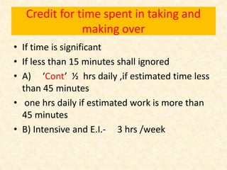 Credit for time spent in taking and
making over
• If time is significant
• If less than 15 minutes shall ignored
• A) ‘Cont’ ½ hrs daily ,if estimated time less
than 45 minutes
• one hrs daily if estimated work is more than
45 minutes
• B) Intensive and E.I.- 3 hrs /week
 