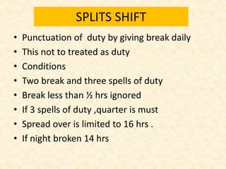 SPLITS SHIFT
• Punctuation of duty by giving break daily
• This not to treated as duty
• Conditions
• Two break and three spells of duty
• Break less than ½ hrs ignored
• If 3 spells of duty ,quarter is must
• Spread over is limited to 16 hrs .
• If night broken 14 hrs
 