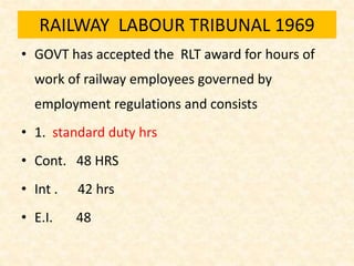 RAILWAY LABOUR TRIBUNAL 1969
• GOVT has accepted the RLT award for hours of
work of railway employees governed by
employment regulations and consists
• 1. standard duty hrs
• Cont. 48 HRS
• Int . 42 hrs
• E.I. 48
 