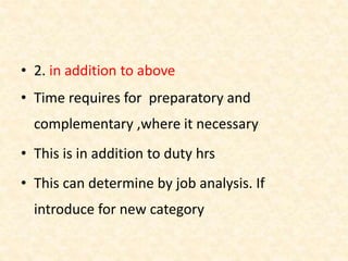 • 2. in addition to above
• Time requires for preparatory and
complementary ,where it necessary
• This is in addition to duty hrs
• This can determine by job analysis. If
introduce for new category
 