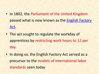 • In 1802, the Parliament of the United Kingdom
passed what is now known as the English Factory
Act.
• The act sought to regulate the workday of
apprentices by restricting work hours to 12 per
day.
• In doing so, the English Factory Act served as a
precursor to the models of international labor
standards seen today
 
