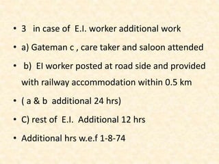 • 3 in case of E.I. worker additional work
• a) Gateman c , care taker and saloon attended
• b) EI worker posted at road side and provided
with railway accommodation within 0.5 km
• ( a & b additional 24 hrs)
• C) rest of E.I. Additional 12 hrs
• Additional hrs w.e.f 1-8-74
 