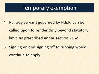 Temporary exemption
4 Railway servant governed by H.E.R can be
called upon to render duty beyond statutory
limit as prescribed under section 71 -c
5 Signing on and signing off to running would
continue to apply
 
