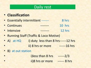 Daily rest
• Classification
• Essentially intermittent ------- 8 hrs
• Continues -------- 10 hrs
• Intensive -------- 12 hrs
• Running Staff (Traffic & Loco Motive)
• A) at HQ i) duty less than 8 hrs------12 hrs
• ii) 8 hrs or more ------16 hrs
• B) at out station
• i)less than 8 hrs ------2/3
• ii)8 hrs or more ------ 8 hrs
 