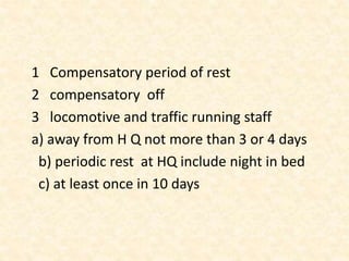 1 Compensatory period of rest
2 compensatory off
3 locomotive and traffic running staff
a) away from H Q not more than 3 or 4 days
b) periodic rest at HQ include night in bed
c) at least once in 10 days
 