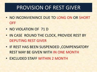 PROVISION OF REST GIVER
• NO INCONVIENINCE DUE TO LONG ON OR SHORT
OFF
• NO VIOLATION OF 71 D
• IN CASE ROUND THE CLOCK, PROVIDE REST BY
DEPUTING REST GIVER
• IF REST HAS BEEN SUSPENDED ,COMPENSATORY
REST MAY BE GIVEN WITH IN ONE MONTH
• EXCLUDED STAFF WITHIN 2 MONTH
 