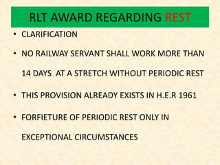 RLT AWARD REGARDING REST
• CLARIFICATION
• NO RAILWAY SERVANT SHALL WORK MORE THAN
14 DAYS AT A STRETCH WITHOUT PERIODIC REST
• THIS PROVISION ALREADY EXISTS IN H.E.R 1961
• FORFIETURE OF PERIODIC REST ONLY IN
EXCEPTIONAL CIRCUMSTANCES
 