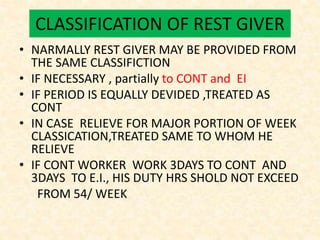 CLASSIFICATION OF REST GIVER
• NARMALLY REST GIVER MAY BE PROVIDED FROM
THE SAME CLASSIFICTION
• IF NECESSARY , partially to CONT and EI
• IF PERIOD IS EQUALLY DEVIDED ,TREATED AS
CONT
• IN CASE RELIEVE FOR MAJOR PORTION OF WEEK
CLASSICATION,TREATED SAME TO WHOM HE
RELIEVE
• IF CONT WORKER WORK 3DAYS TO CONT AND
3DAYS TO E.I., HIS DUTY HRS SHOLD NOT EXCEED
FROM 54/ WEEK
 