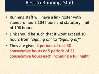 Rest to Running Staff
• Running staff will have a link roster with
standard hours 104 hours and statutory limit
of 108 hours.
• Link should be such that it wont exceed 10
hours from "signing on" to "Signing off".
• They are given 4 periods of rest 30
consecutive hours or 5 periods of 22
consecutive hours each including a full night
 