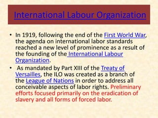 International Labour Organization
• In 1919, following the end of the First World War,
the agenda on international labor standards
reached a new level of prominence as a result of
the founding of the International Labour
Organization.
• As mandated by Part XIII of the Treaty of
Versailles, the ILO was created as a branch of
the League of Nations in order to address all
conceivable aspects of labor rights. Preliminary
efforts focused primarily on the eradication of
slavery and all forms of forced labor.
 