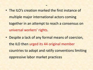 -
• The ILO’s creation marked the first instance of
multiple major international actors coming
together in an attempt to reach a consensus on
universal workers’ rights.
• Despite a lack of any formal means of coercion,
the ILO then urged its 44 original member
countries to adopt and ratify conventions limiting
oppressive labor market practices
 
