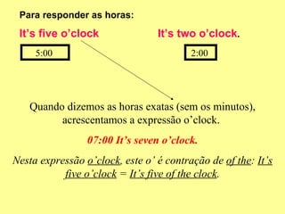 Para responder as horas: It’s five o’clock  It’s two o’clock . 5:00  2:00  Quando dizemos as horas exatas (sem os minutos), acrescentamos a expressão o’clock.  07:00 It’s seven o’clock. Nesta expressão  o’clock , este o’ é contração de  of the :  It’s five o’clock  =  It’s five of the clock . 