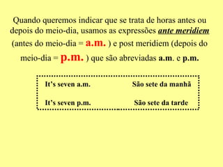 Quando queremos indicar que se trata de horas antes ou depois do meio-dia, usamos as expressões  ante meridiem  (antes do meio-dia =   a.m.   ) e post meridiem (depois do meio-dia =   p.m.   ) que são abreviadas  a.m . e  p.m. It’s seven a.m.  São sete da manhã  It’s seven p.m.  São sete da tarde  