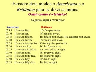 Existem dois modos o  Americano  e o  Britânico  para se dizer as horas: O mais comum é o britânico! Seguem alguns exemplos:   Americano                         Britânico 07:05    It's seven five.                It's five past seven. 07:10    It's seven ten.                 It's ten past seven. 07:15    It's seven fifteen.           It's fifteen past seven / It's a quarter past seven. 07:20    It's seven twenty.          It's twenty past seven. 07:25    It's seven twenty-five.  It's twenty-five past seven. 07:30    It's seven thirty.             It's half past seven. 07:35    It's seven thirty-five.     It's twenty-five to eight. 07:40    It's seven forty.              It's twenty to eight. 07:45    It's seven forty-five.      It's quarter to eight. 07:50    It's seven fifty.               It's ten to eight. 07:55    It's seven fifty-five.       It's five to eight. 