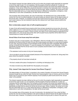 The inherent capacity has been defined as the sum for which the property might reasonably be expected
to be let from year to-year. It is not necessary, that the property should be actually let. It is also not
necessary that the reasonable return from property should be equal to the actual rent realized when the
property is, in fact, let out. Where the actual rent received is more than the reasonable return, it has been
specifically provided that the actual rent will be the annual value. Where, however, the actual rent is less
than the reasonable rent (e.g. in case where the tenancy is affected by manipulation, emergency, close
relationship or such other consideration), the latter will be annual value.

The municipal value of the property, the cost of construction, the standard rent if any under the Rent
Control Act, the rent of similar properties in the same locality are relevant factors for the determination of
the annual value. However, if a property is let and was vacant during any part or whole of the year and
due to such vacancy, the rent received is less than the notional rent, such lesser amount shall be the
Annual Value.

How to determine annual value of self-occupied property?

In case of one self-occupied house property which has not been actually let out at any time, the annual
value is taken as „nil‟. If, one is having more than one house property using all of them for self-occupation,
he is entitled to exercise an option in terms of which, the value of one house property as specified by him
will be taken at nil. The annual value of the other self occupied house properties will be determined on
notional basis as if these had been let out.

Annual Value of one house away from work place

A person may own a house property, say in Bangalore, which he normally uses for his residence. He is
transferred to Chennai where he does not own any house property and stays in a rental accommodation.
In such case, the house property income therefore would normally have been chargeable although he
derives no benefit from the property. To save the taxpayer from hardship in such situations, it has been
specifically provided that the annual value of such a property would be taken to be nil subject to the
following conditions:

• The assessee must be owner of only one house property.

• He is not able to occupy the house property because of his employment, business etc. being away from
place where the property is situated.

• The property should not have been actually let.

• He has to reside at the place of employment in a building not belonging to him.

• He does not derive any other benefit from the property not occupied.

Why Annual Value important for income from House Property?

The determination of „Annual Value‟ is important in the context of taxation of income from House Property
because though the tax under the head „Income from house property‟ is tax on income, yet it is not in that
sense a tax on income but upon inherent capacity of such property to yield income and for this „annual
value‟ is the yardstick.

The inherent capacity has been defined as the sum for which the property might reasonably be expected
to be let from year to-year. It is not necessary, that the property should be actually let. It is also not
necessary that the reasonable return from property should be equal to the actual rent realized when the
property is, in fact, let out. Where the actual rent received is more than the reasonable return, it has been
specifically provided that the actual rent will be the annual value. Where, however, the actual rent is less
than the reasonable rent (e.g. in case where the tenancy is affected by manipulation, emergency, close
relationship or such other consideration), the latter will be annual value.

The municipal value of the property, the cost of construction, the standard rent if any under the Rent
Control Act, the rent of similar properties in the same locality are relevant factors for the determination of
the annual value. However, if a property is let and was vacant during any part or whole of the year and
 