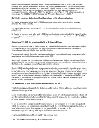 construction/ acquisition is completed within 3 years, the higher deduction of Rs.1,50,000 would be
available. Also, there is no stipulation regarding the construction/acquisition of the residential unit being
entirely financed by the loan taken on or after April 1, 1999. It may be so in part. However, the higher
deduction upto Rs.1,50,000 can be taken for the loan which has been taken and utilized for
construction/acquisition after April 1, 1999. The loan taken prior to April 1, 1999 will carry deduction of
interest upto Rs. 30,000 only (CBDT‟s circular No. 779, dated September 14, 1999). "

Rs 1,50,000 maximum deduction will not be available in the following situations:

"i. if capital is borrowed before April 1, 1999 for purchase, construction, reconstruction, repairs or
renewals of a house property;

ii. if capital is borrowed on or after April 1, 1999 for reconstruction, repairs or renewals of a house
property; and

iii. if capital is borrowed on or after April 1, 1999 but construction is not completed within 3 years from the
end of the year in which capital was borrowed. In the above situations only deduction upto Rs 30,000 can
be claimed.

Deductions U/S 80C for investment in New Residential House

Deduction under section 80C of the Income tax Act is available for investment in house property subject
to the satisfaction of the conditions of that section in regard to qualifying amounts in the following
circumstances to the individuals/Hindu undivided families.

Payments made towards the cost of purchase/construction of new residential house property during the
previous year are eligible for deduction under section 80C.

Section 80C provides that in computing the total income of an assessee, deduction shall be provided in
respect of various payments/investments made as included in the aforesaid Section subject to a ceiling of
Rs.1 lakh on the aggregate amount of such payments/investments.

Section 80C(5) stipulates that in case an assessee transfers the house property referred to above before
the expiry of five years from the end of the financial year in which possession of such property is obtained
by him, or receives back, whether by way of refund or otherwise, any sum specified above, then no
deduction shall be allowed with reference to any of the sums referred to above and the aggregate amount
of deductions of income already allowed in respect of the previous year or years shall be deemed to be
the income of the assessee of such previous year and shall be liable to tax in the assessment year
relevant to such previous year.

Do investments in new house qualify for deductions u/s 80C?

The following payments qualify for deduction under section 80C in relation to investment in new
residential house property:

a. any instalment or part payment of the amount due under any self-financing or other scheme of
any development authority, housing board or other authority engaged in the construction and sale
of house property on ownership basis; or

b. any instalment or part payment of the amount due to any company or cooperative society of
which the assessee is a shareholder or member towards the cost of the house property allotted to
him (it is not applicable if the assessee is not a shareholder or member of the
company/cooperative society which provided house to the assessee); or

c. repayment of the amount borrowed by the assessee from

i. the Central Government or any State Government, or
 