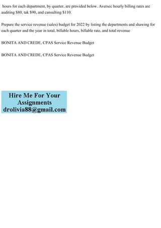 hours for each department, by quarter, are provided below. Aversec hourly billing rates are
auditing $80, tak $90, and cansulting $110.
Prepare the service revenue (sales) budget for 2022 by listing the departments and shawing for
each quarter and the year in total, billable hours, billable rate, and total revenue
BONITA AND CREDE, CPAS Service Revenue Budget
BONITA AND CREDE, CPAS Service Revenue Budget
 