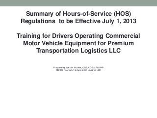 Summary of Hours-of-Service (HOS)
Regulations to be Effective July 1, 2013
Training for Drivers Operating Commercial
Motor Vehicle Equipment for Premium
Transportation Logistics LLC
Prepared by John M. Mueller, CDS, COSS, POSHP
© 2013 Premium Transportation Logistics LLC
 